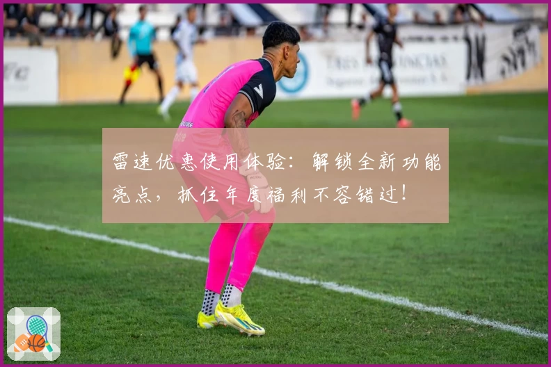 雷速优惠使用体验：解锁全新功能亮点，抓住年度福利不容错过！