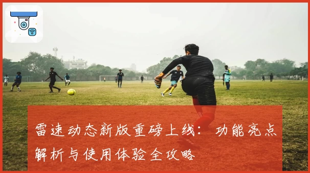 雷速动态新版重磅上线：功能亮点解析与使用体验全攻略