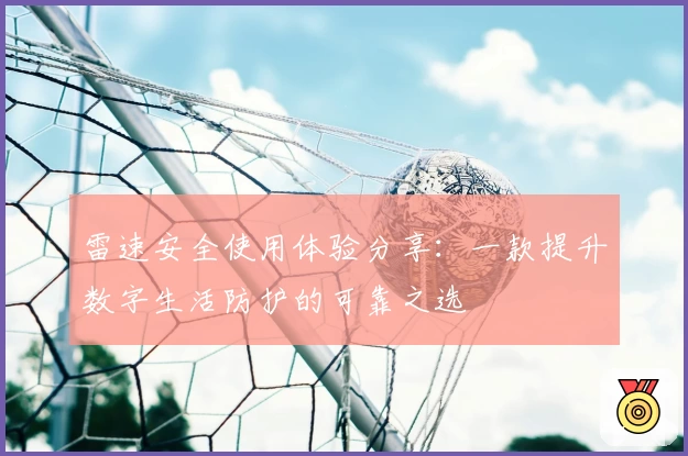 雷速安全使用体验分享：一款提升数字生活防护的可靠之选