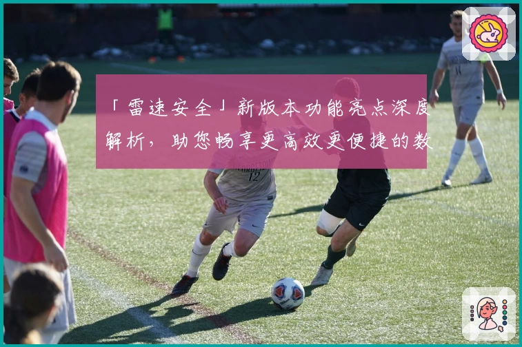「雷速安全」新版本功能亮点深度解析，助您畅享更高效更便捷的数字安全体验