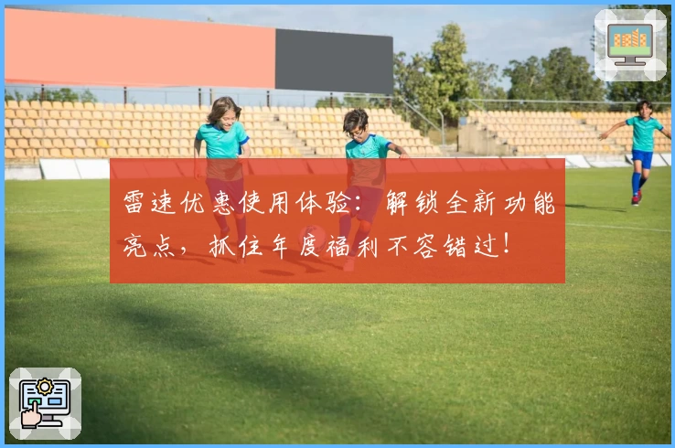 雷速优惠使用体验：解锁全新功能亮点，抓住年度福利不容错过！