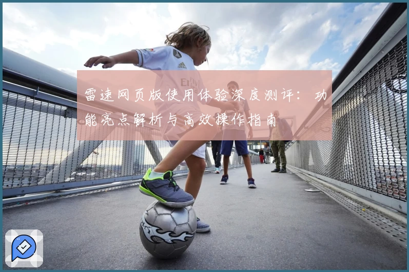 雷速网页版使用体验深度测评：功能亮点解析与高效操作指南