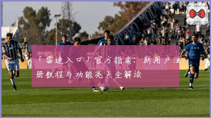 「雷速入口」官方指南：新用户注册教程与功能亮点全解读
